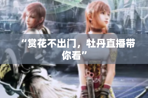 “赏花不出门，牡丹直播带你看”