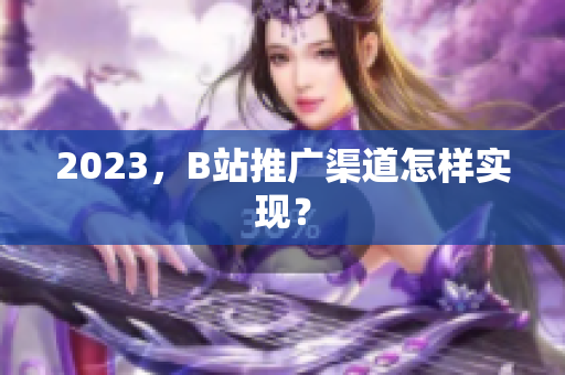 2023，B站推广渠道怎样实现？