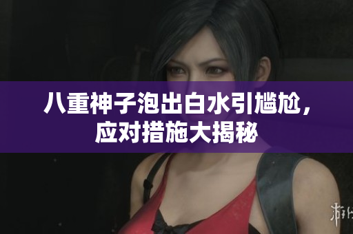 八重神子泡出白水引尴尬，应对措施大揭秘