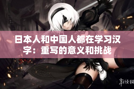 日本人和中国人都在学习汉字：重写的意义和挑战