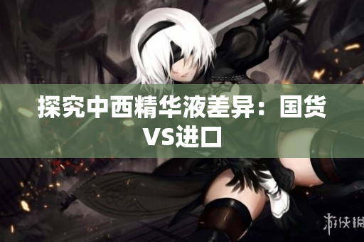探究中西精华液差异：国货VS进口