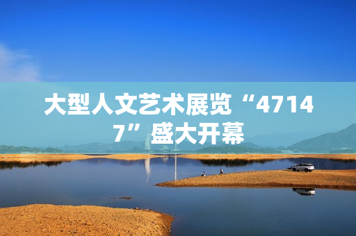 大型人文艺术展览“47147”盛大开幕