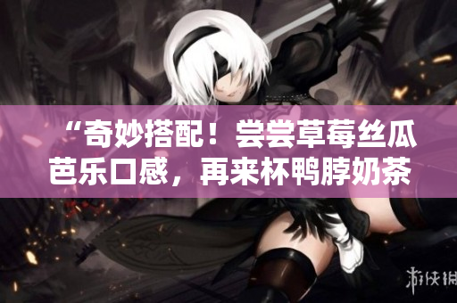 “奇妙搭配！尝尝草莓丝瓜芭乐口感，再来杯鸭脖奶茶”