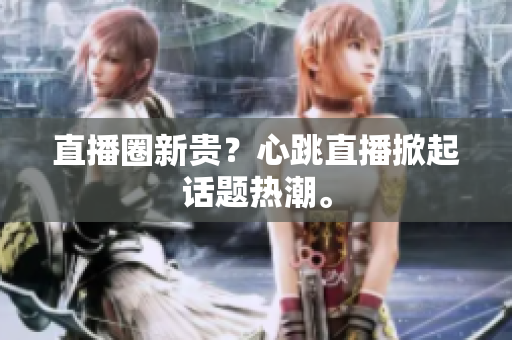 直播圈新贵？心跳直播掀起话题热潮。