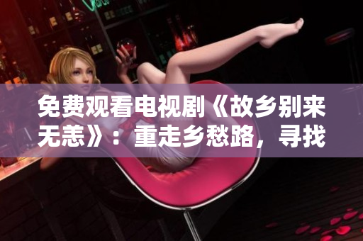 免费观看电视剧《故乡别来无恙》：重走乡愁路，寻找家乡的温暖