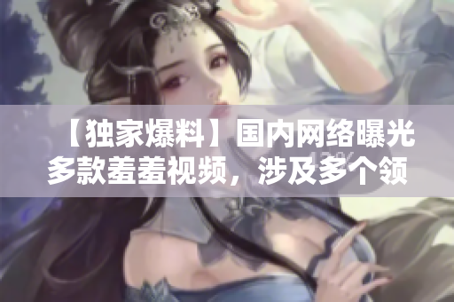 【独家爆料】国内网络曝光多款羞羞视频，涉及多个领域！
