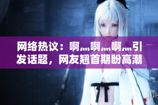网络热议：啊灬啊灬啊灬引发话题，网友翘首期盼高潮