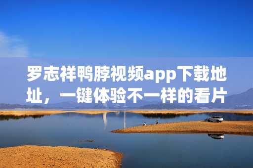 罗志祥鸭脖视频app下载地址，一键体验不一样的看片享受