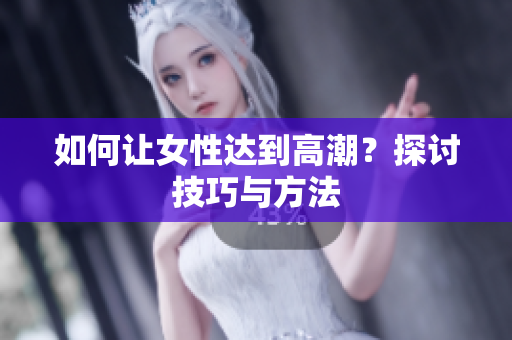 如何让女性达到高潮？探讨技巧与方法