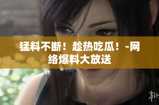 猛料不断！趁热吃瓜！-网络爆料大放送