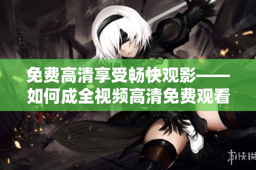 免费高清享受畅快观影——如何成全视频高清免费观看
