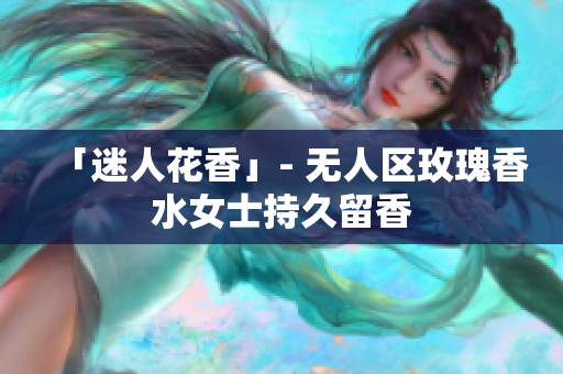 「迷人花香」- 无人区玫瑰香水女士持久留香