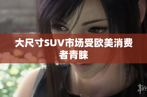 大尺寸SUV市场受欧美消费者青睐