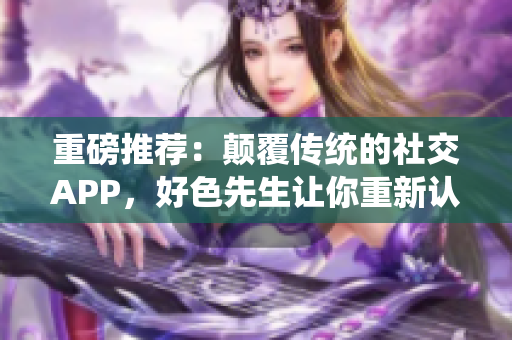 重磅推荐：颠覆传统的社交APP，好色先生让你重新认识爱情！