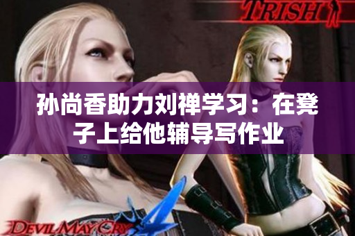 孙尚香助力刘禅学习：在凳子上给他辅导写作业