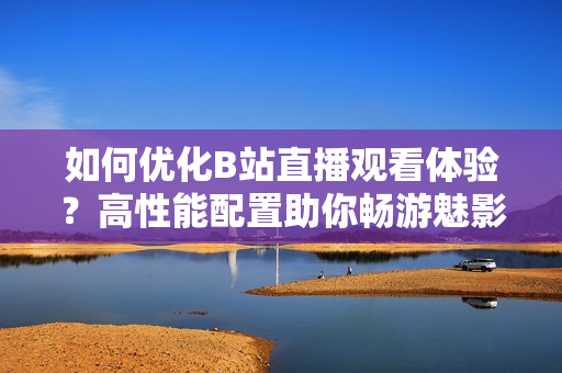 如何优化B站直播观看体验？高性能配置助你畅游魅影直播！