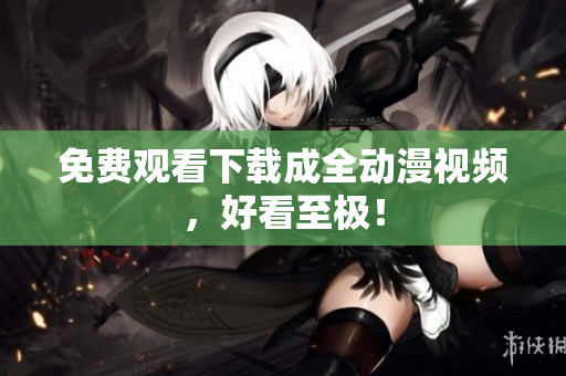 免费观看下载成全动漫视频，好看至极！