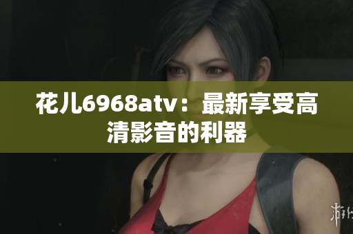 花儿6968atv：最新享受高清影音的利器