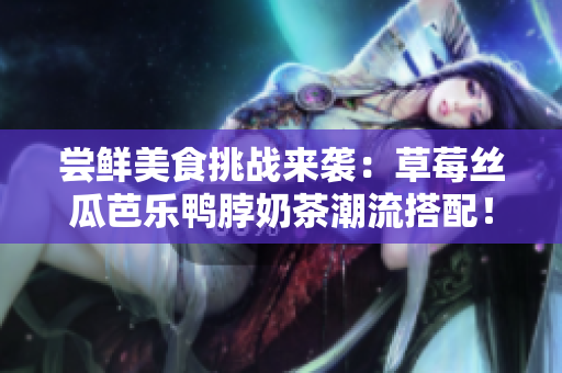 尝鲜美食挑战来袭：草莓丝瓜芭乐鸭脖奶茶潮流搭配！