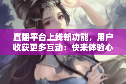 直播平台上线新功能，用户收获更多互动：快来体验心跳直播！