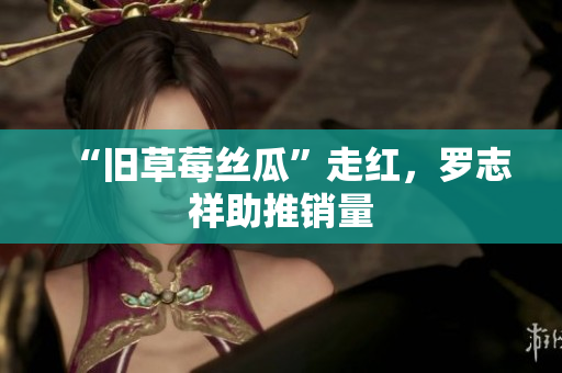“旧草莓丝瓜”走红，罗志祥助推销量