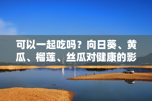 可以一起吃吗？向日葵、黄瓜、榴莲、丝瓜对健康的影响