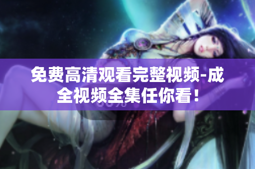 免费高清观看完整视频-成全视频全集任你看！