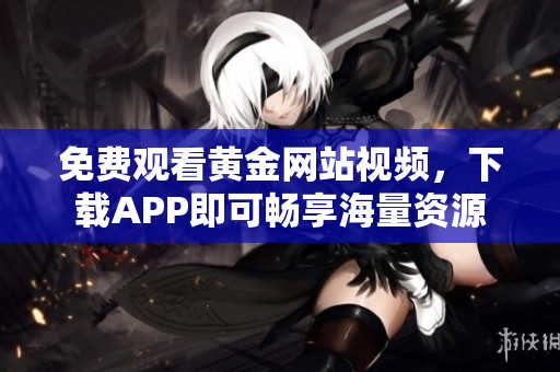 免费观看黄金网站视频，下载APP即可畅享海量资源