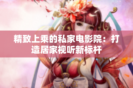 精致上乘的私家电影院：打造居家视听新标杆