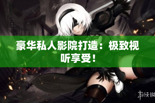 豪华私人影院打造：极致视听享受！