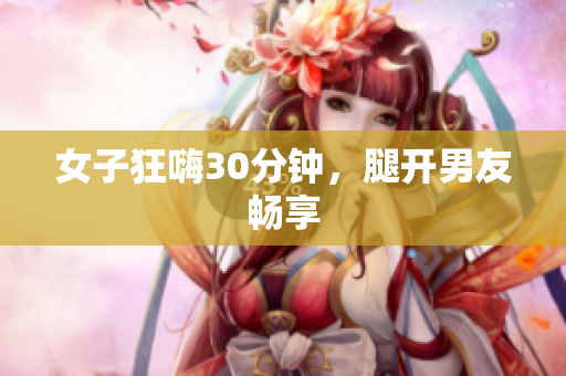 女子狂嗨30分钟，腿开男友畅享