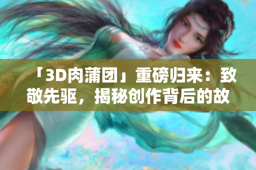 「3D肉蒲团」重磅归来：致敬先驱，揭秘创作背后的故事