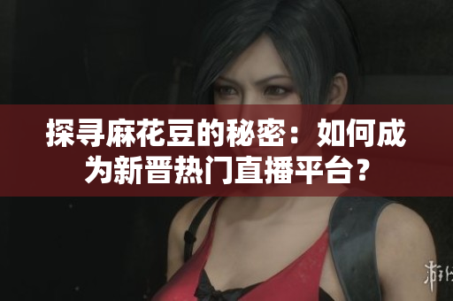 探寻麻花豆的秘密：如何成为新晋热门直播平台？