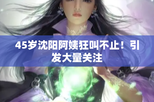 45岁沈阳阿姨狂叫不止！引发大量关注