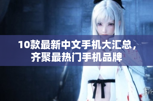 10款最新中文手机大汇总，齐聚最热门手机品牌