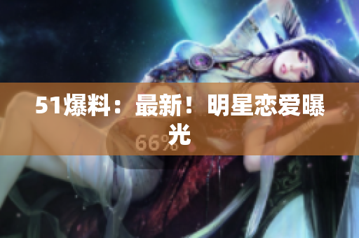 51爆料：最新！明星恋爱曝光
