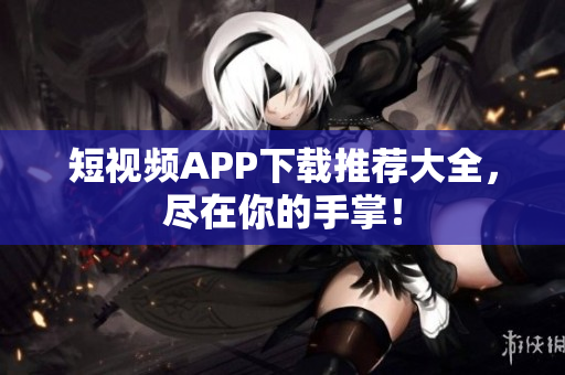 短视频APP下载推荐大全，尽在你的手掌！