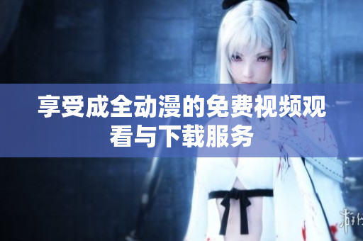 享受成全动漫的免费视频观看与下载服务