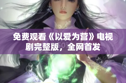 免费观看《以爱为营》电视剧完整版，全网首发