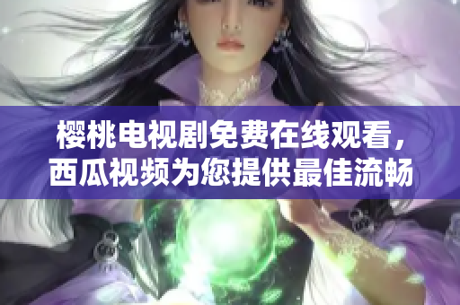 樱桃电视剧免费在线观看，西瓜视频为您提供最佳流畅体验