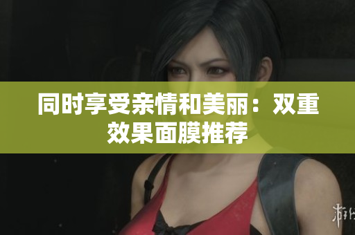 同时享受亲情和美丽：双重效果面膜推荐