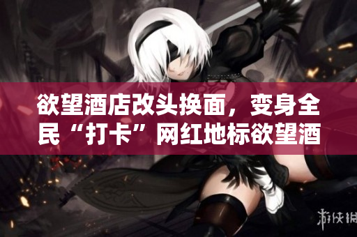欲望酒店改头换面，变身全民“打卡”网红地标欲望酒店：全民“打卡”热门地标