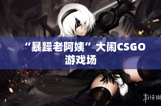 “暴躁老阿姨”大闹CSGO游戏场