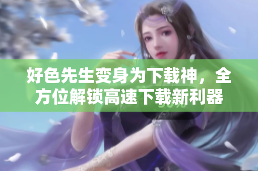 好色先生变身为下载神，全方位解锁高速下载新利器