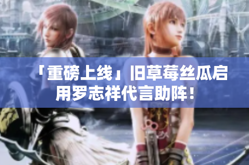 「重磅上线」旧草莓丝瓜启用罗志祥代言助阵！