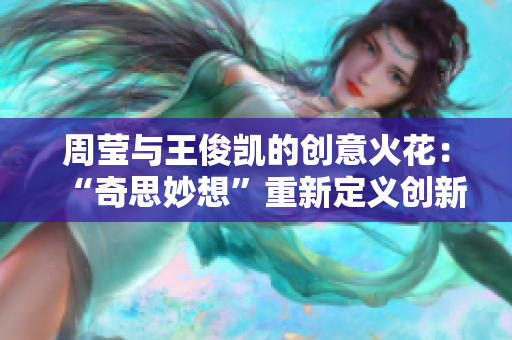周莹与王俊凯的创意火花：“奇思妙想”重新定义创新！