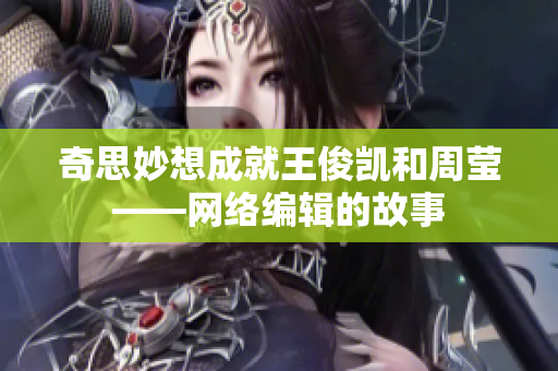 奇思妙想成就王俊凯和周莹——网络编辑的故事