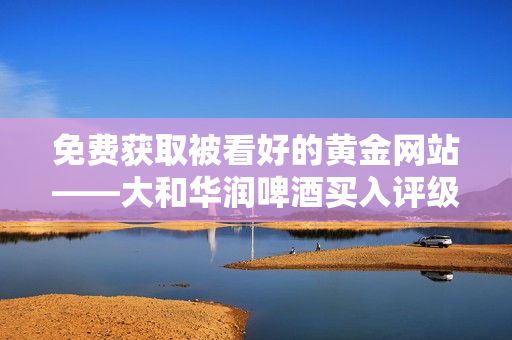 免费获取被看好的黄金网站——大和华润啤酒买入评级