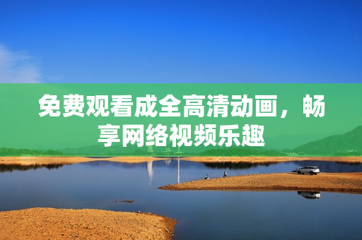 免费观看成全高清动画，畅享网络视频乐趣