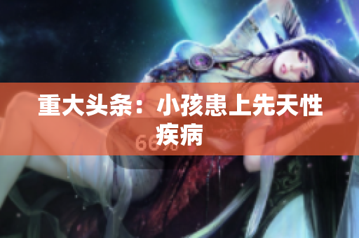 重大头条：小孩患上先天性疾病